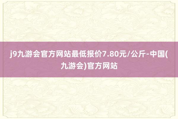 j9九游会官方网站最低报价7.80元/公斤-中国(九游会)官方网站