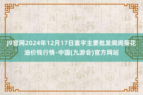 J9官网2024年12月17日寰宇主要批发阛阓葵花油价钱行情-中国(九游会)官方网站