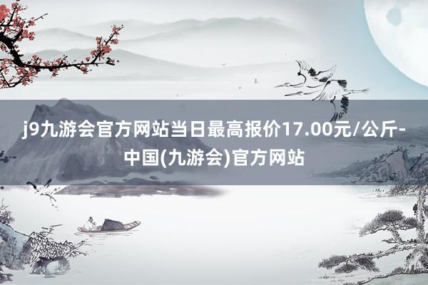 j9九游会官方网站当日最高报价17.00元/公斤-中国(九游会)官方网站