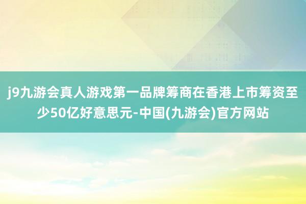 j9九游会真人游戏第一品牌筹商在香港上市筹资至少50亿好意思元-中国(九游会)官方网站