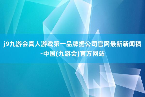 j9九游会真人游戏第一品牌据公司官网最新新闻稿-中国(九游会)官方网站