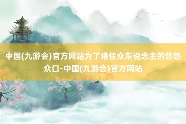 中国(九游会)官方网站为了堵住众东说念主的悠悠众口-中国(九游会)官方网站