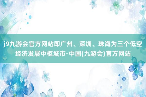 j9九游会官方网站即广州、深圳、珠海为三个低空经济发展中枢城市-中国(九游会)官方网站