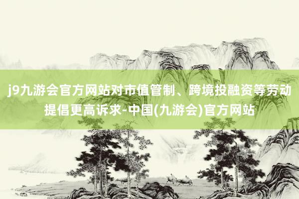 j9九游会官方网站对市值管制、跨境投融资等劳动提倡更高诉求-中国(九游会)官方网站