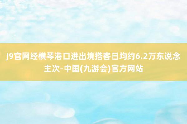 J9官网经横琴港口进出境搭客日均约6.2万东说念主次-中国(九游会)官方网站