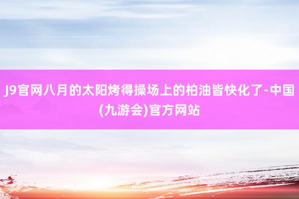 J9官网八月的太阳烤得操场上的柏油皆快化了-中国(九游会)官方网站