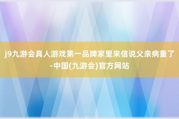 j9九游会真人游戏第一品牌家里来信说父亲病重了-中国(九游会)官方网站