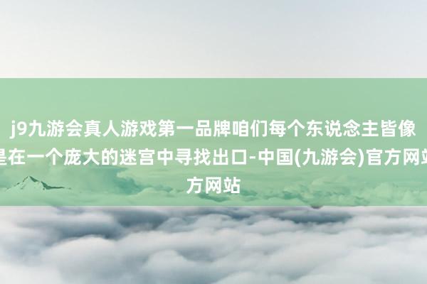 j9九游会真人游戏第一品牌咱们每个东说念主皆像是在一个庞大的迷宫中寻找出口-中国(九游会)官方网站