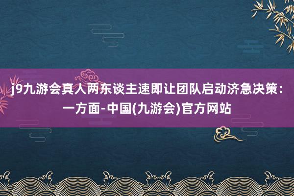 j9九游会真人两东谈主速即让团队启动济急决策：一方面-中国(九游会)官方网站