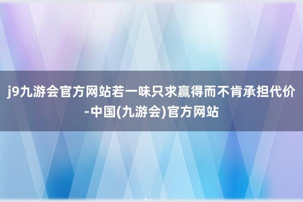 j9九游会官方网站若一味只求赢得而不肯承担代价-中国(九游会)官方网站