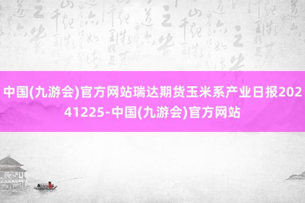 中国(九游会)官方网站瑞达期货玉米系产业日报20241225-中国(九游会)官方网站