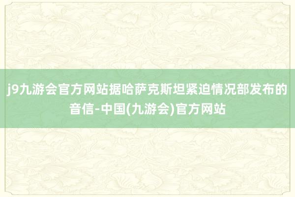 j9九游会官方网站据哈萨克斯坦紧迫情况部发布的音信-中国(九游会)官方网站