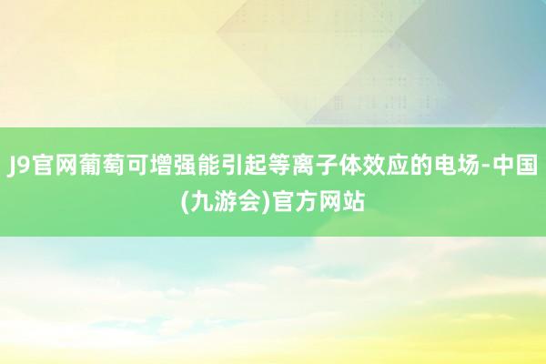 J9官网葡萄可增强能引起等离子体效应的电场-中国(九游会)官方网站