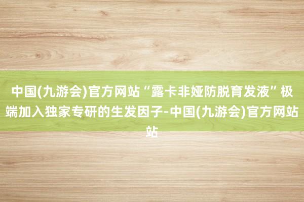 中国(九游会)官方网站“露卡非娅防脱育发液”极端加入独家专研的生发因子-中国(九游会)官方网站