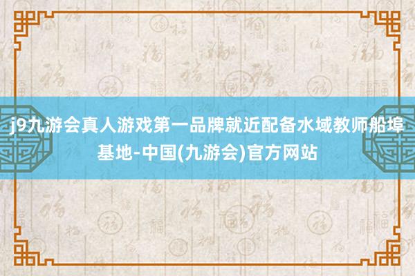 j9九游会真人游戏第一品牌就近配备水域教师船埠基地-中国(九游会)官方网站