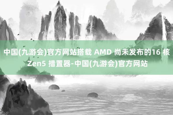 中国(九游会)官方网站搭载 AMD 尚未发布的16 核 Zen5 措置器-中国(九游会)官方网站