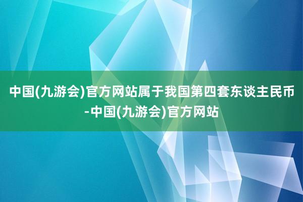 中国(九游会)官方网站属于我国第四套东谈主民币-中国(九游会)官方网站