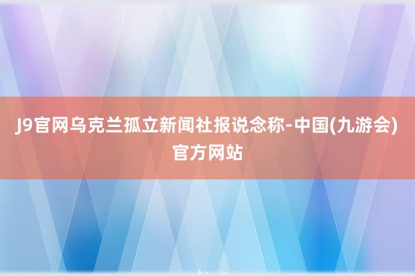 J9官网乌克兰孤立新闻社报说念称-中国(九游会)官方网站