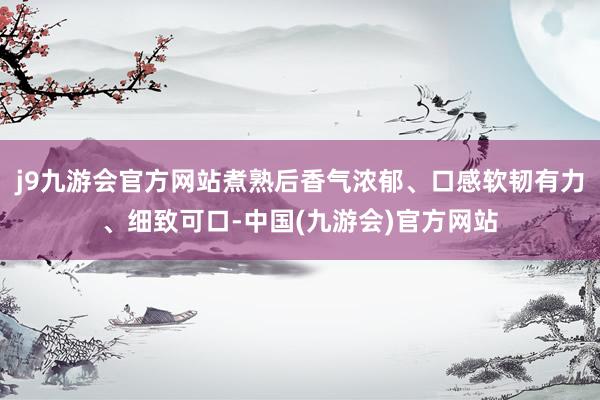 j9九游会官方网站煮熟后香气浓郁、口感软韧有力、细致可口-中国(九游会)官方网站