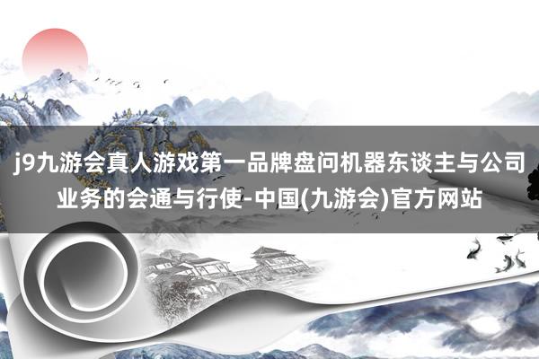 j9九游会真人游戏第一品牌盘问机器东谈主与公司业务的会通与行使-中国(九游会)官方网站