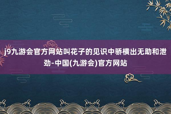 j9九游会官方网站叫花子的见识中骄横出无助和泄劲-中国(九游会)官方网站