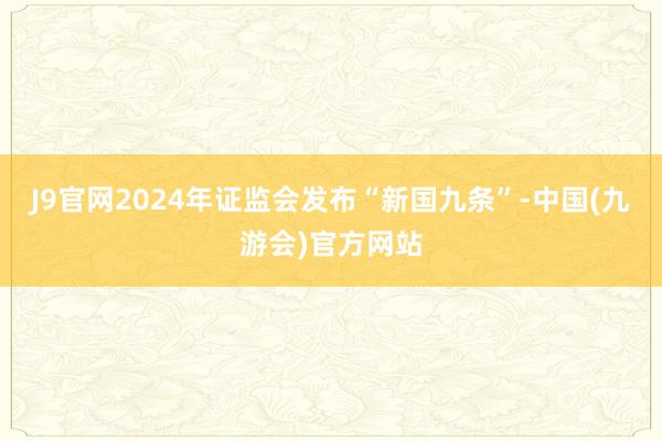 J9官网2024年证监会发布“新国九条”-中国(九游会)官方网站