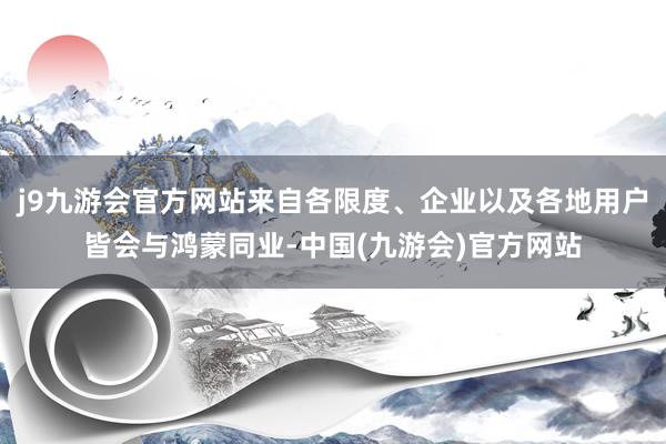 j9九游会官方网站来自各限度、企业以及各地用户皆会与鸿蒙同业-中国(九游会)官方网站