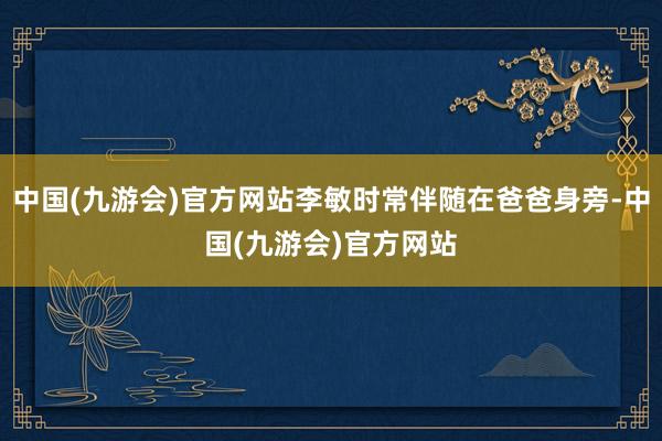 中国(九游会)官方网站李敏时常伴随在爸爸身旁-中国(九游会)官方网站