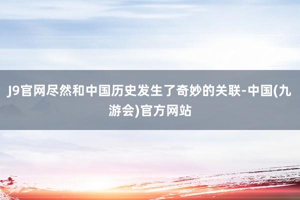 J9官网尽然和中国历史发生了奇妙的关联-中国(九游会)官方网站