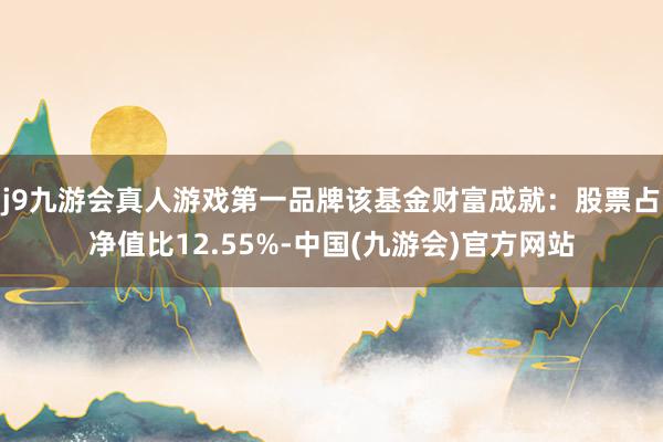 j9九游会真人游戏第一品牌该基金财富成就：股票占净值比12.55%-中国(九游会)官方网站