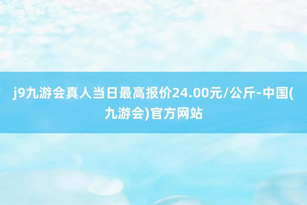 j9九游会真人当日最高报价24.00元/公斤-中国(九游会)官方网站