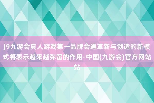 j9九游会真人游戏第一品牌会通革新与创造的新模式将表示越来越弥留的作用-中国(九游会)官方网站