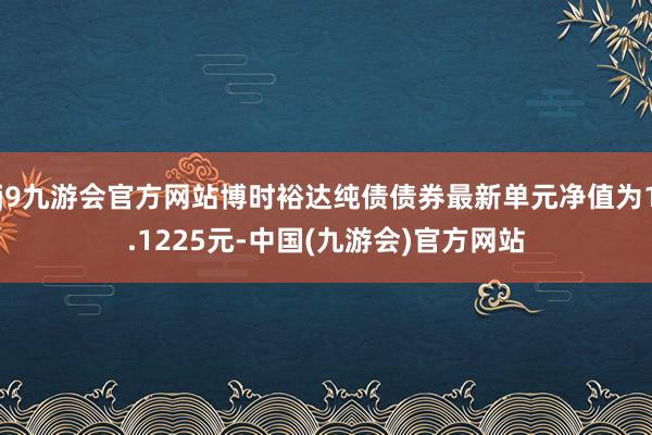 j9九游会官方网站博时裕达纯债债券最新单元净值为1.1225元-中国(九游会)官方网站