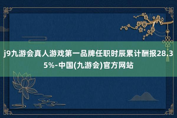 j9九游会真人游戏第一品牌任职时辰累计酬报28.35%-中国(九游会)官方网站