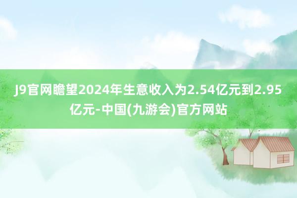 J9官网瞻望2024年生意收入为2.54亿元到2.95亿元-中国(九游会)官方网站