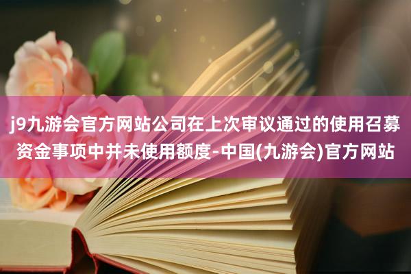 j9九游会官方网站公司在上次审议通过的使用召募资金事项中并未使用额度-中国(九游会)官方网站