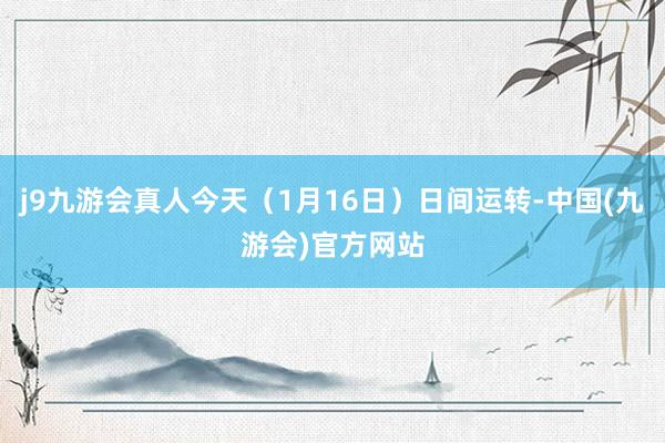 j9九游会真人今天（1月16日）日间运转-中国(九游会)官方网站