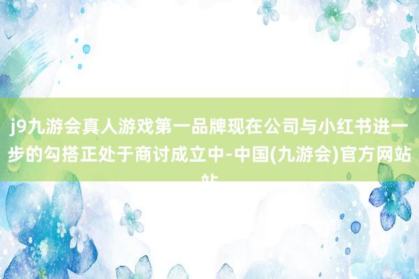 j9九游会真人游戏第一品牌现在公司与小红书进一步的勾搭正处于商讨成立中-中国(九游会)官方网站