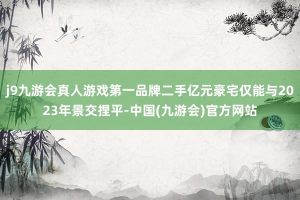 j9九游会真人游戏第一品牌二手亿元豪宅仅能与2023年景交捏平-中国(九游会)官方网站