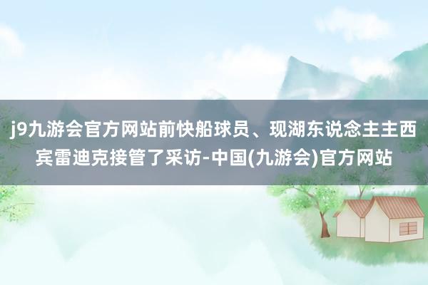 j9九游会官方网站前快船球员、现湖东说念主主西宾雷迪克接管了采访-中国(九游会)官方网站