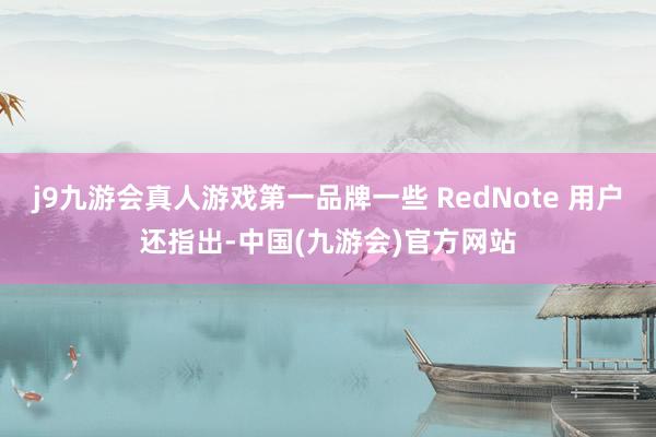 j9九游会真人游戏第一品牌一些 RedNote 用户还指出-中国(九游会)官方网站