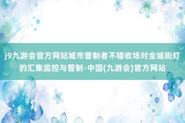 j9九游会官方网站城市管制者不错收场对全城街灯的汇集监控与管制-中国(九游会)官方网站