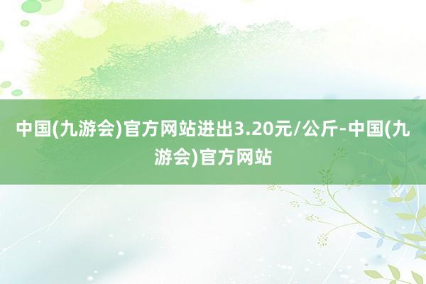 中国(九游会)官方网站进出3.20元/公斤-中国(九游会)官方网站