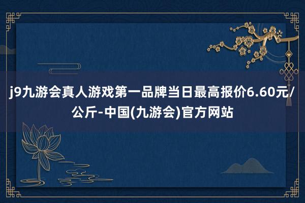 j9九游会真人游戏第一品牌当日最高报价6.60元/公斤-中国(九游会)官方网站