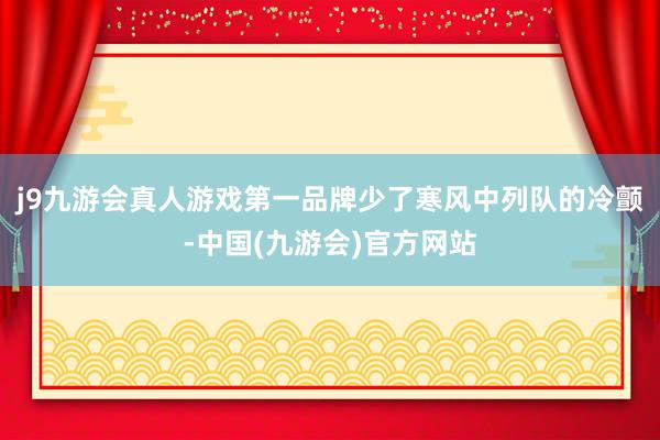 j9九游会真人游戏第一品牌少了寒风中列队的冷颤-中国(九游会)官方网站