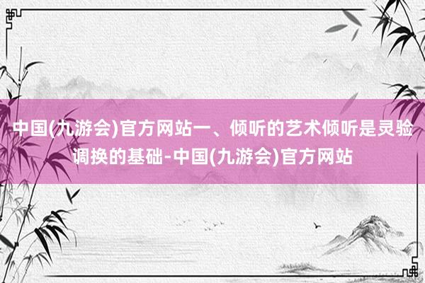 中国(九游会)官方网站一、倾听的艺术倾听是灵验调换的基础-中国(九游会)官方网站