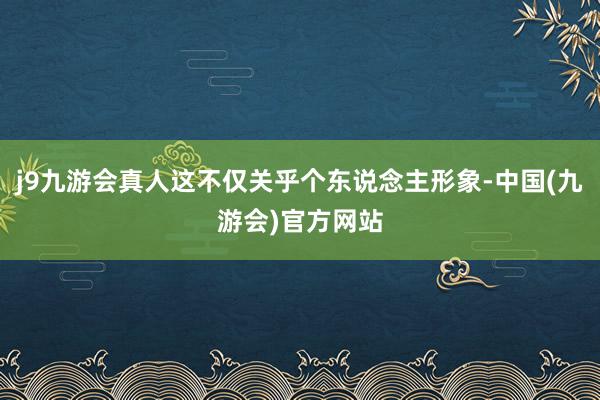 j9九游会真人这不仅关乎个东说念主形象-中国(九游会)官方网站