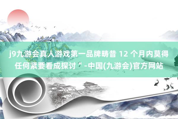 j9九游会真人游戏第一品牌畴昔 12 个月内莫得任何紧要看成探讨＂-中国(九游会)官方网站