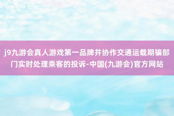 j9九游会真人游戏第一品牌并协作交通运载期骗部门实时处理乘客的投诉-中国(九游会)官方网站