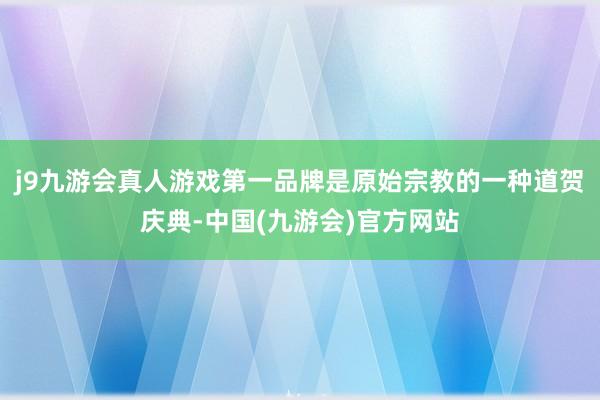 j9九游会真人游戏第一品牌是原始宗教的一种道贺庆典-中国(九游会)官方网站